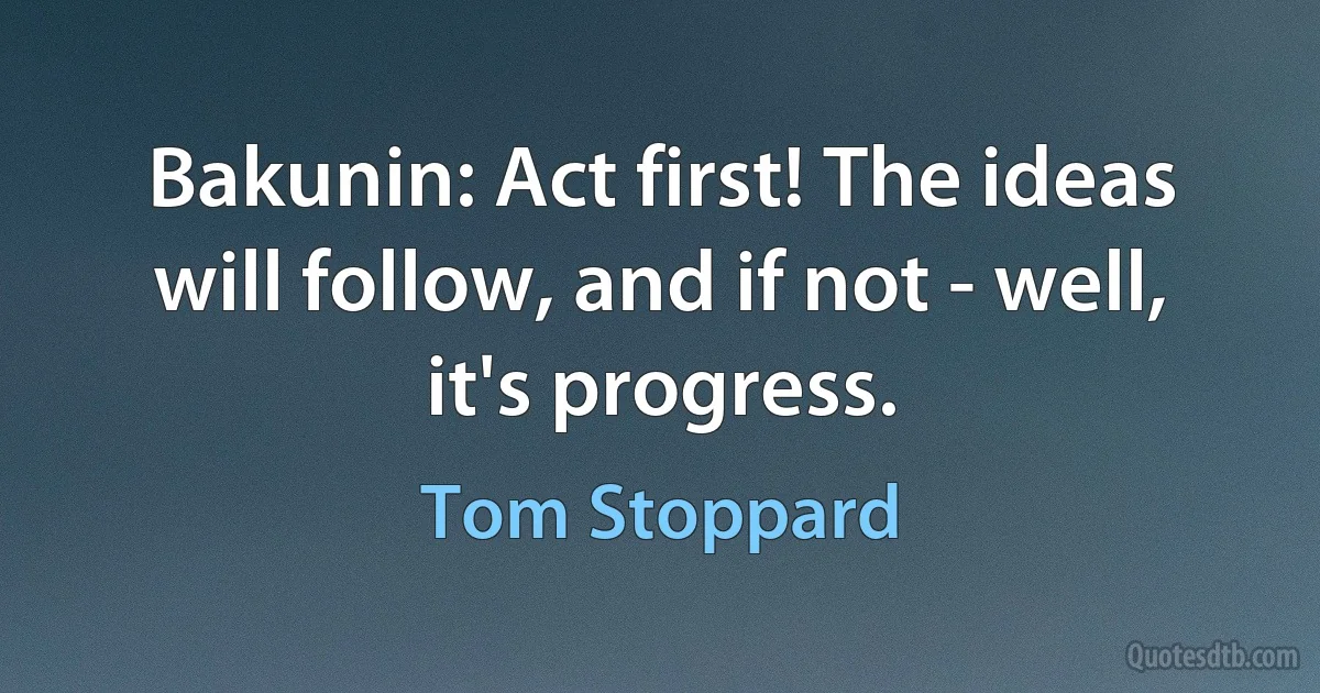 Bakunin: Act first! The ideas will follow, and if not - well, it's progress. (Tom Stoppard)