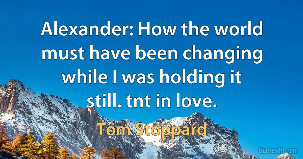 Alexander: How the world must have been changing while I was holding it still. tnt in love. (Tom Stoppard)