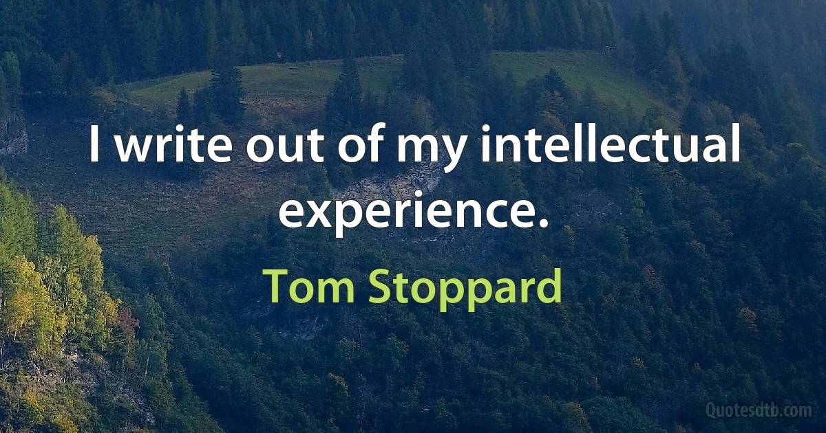 I write out of my intellectual experience. (Tom Stoppard)