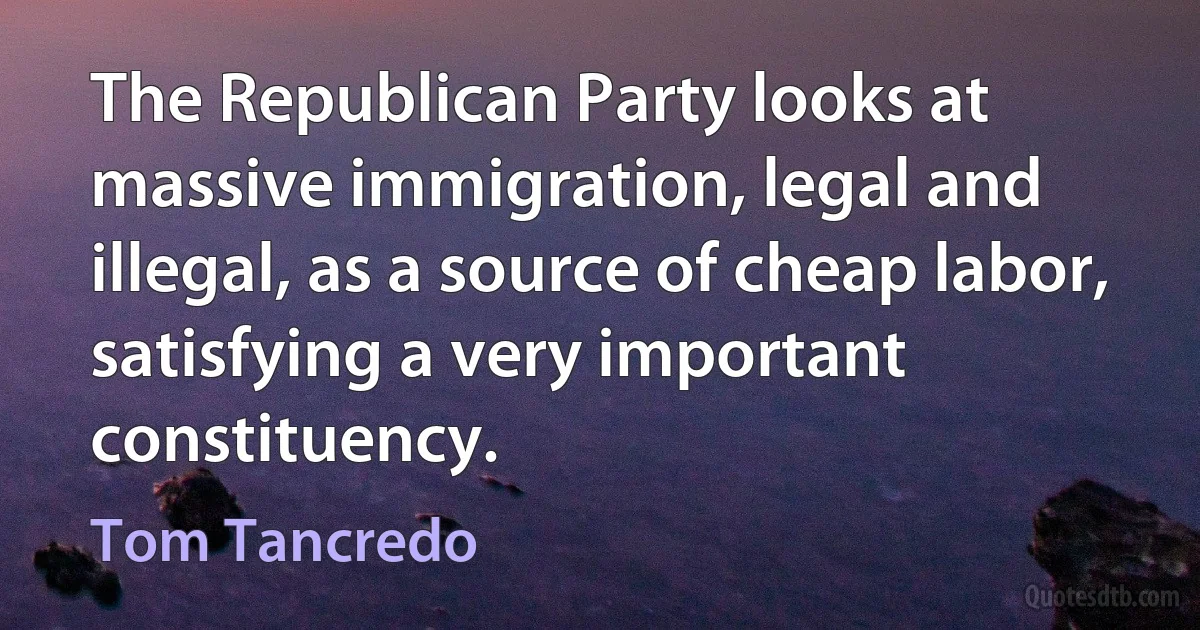 The Republican Party looks at massive immigration, legal and illegal, as a source of cheap labor, satisfying a very important constituency. (Tom Tancredo)