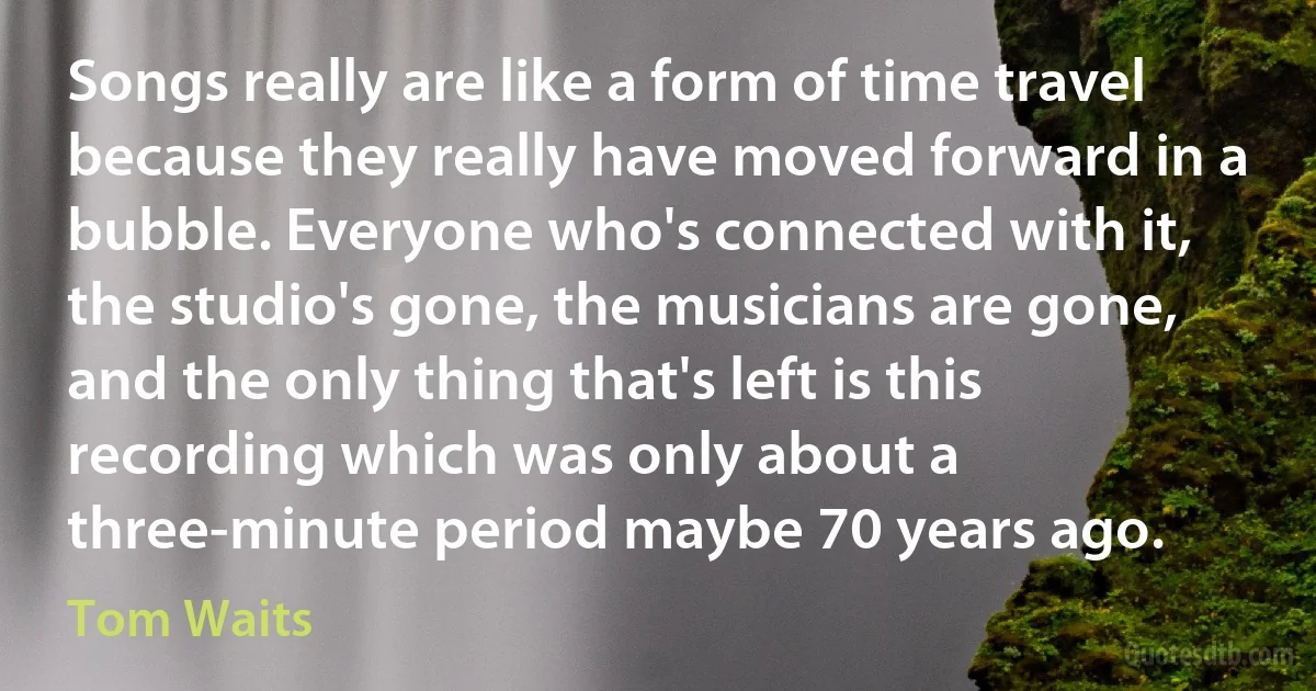 Songs really are like a form of time travel because they really have moved forward in a bubble. Everyone who's connected with it, the studio's gone, the musicians are gone, and the only thing that's left is this recording which was only about a three-minute period maybe 70 years ago. (Tom Waits)