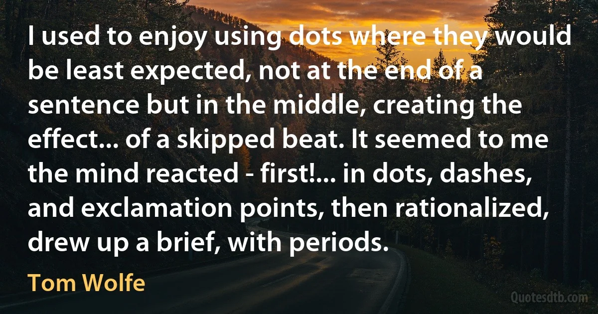 I used to enjoy using dots where they would be least expected, not at the end of a sentence but in the middle, creating the effect... of a skipped beat. It seemed to me the mind reacted - first!... in dots, dashes, and exclamation points, then rationalized, drew up a brief, with periods. (Tom Wolfe)