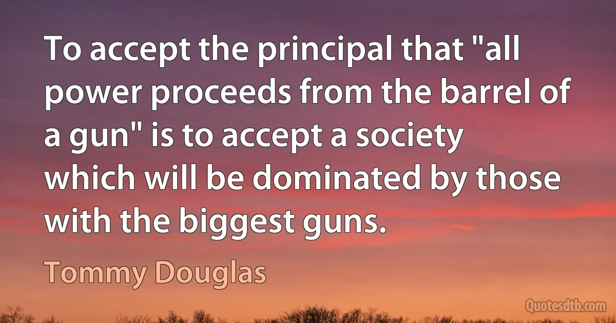 To accept the principal that "all power proceeds from the barrel of a gun" is to accept a society which will be dominated by those with the biggest guns. (Tommy Douglas)