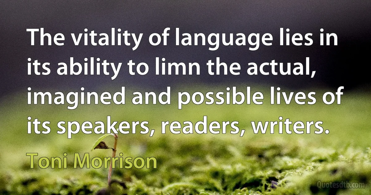 The vitality of language lies in its ability to limn the actual, imagined and possible lives of its speakers, readers, writers. (Toni Morrison)