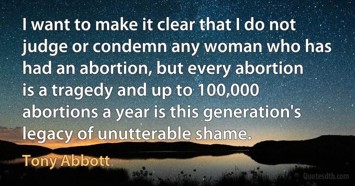 I want to make it clear that I do not judge or condemn any woman who has had an abortion, but every abortion is a tragedy and up to 100,000 abortions a year is this generation's legacy of unutterable shame. (Tony Abbott)