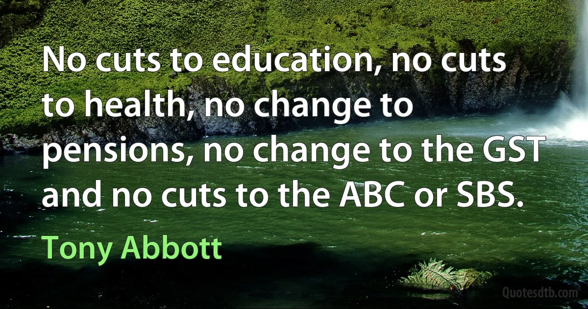 No cuts to education, no cuts to health, no change to pensions, no change to the GST and no cuts to the ABC or SBS. (Tony Abbott)