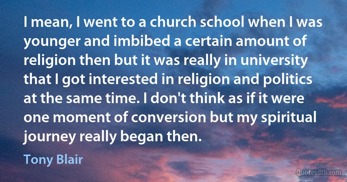 I mean, I went to a church school when I was younger and imbibed a certain amount of religion then but it was really in university that I got interested in religion and politics at the same time. I don't think as if it were one moment of conversion but my spiritual journey really began then. (Tony Blair)