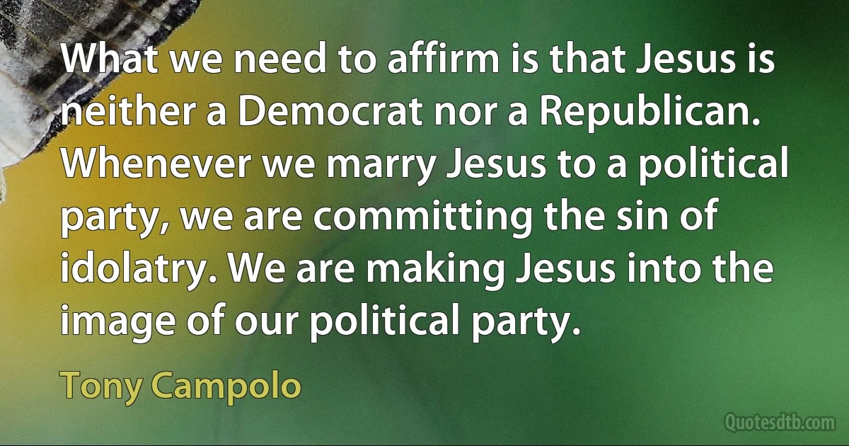 What we need to affirm is that Jesus is neither a Democrat nor a Republican. Whenever we marry Jesus to a political party, we are committing the sin of idolatry. We are making Jesus into the image of our political party. (Tony Campolo)