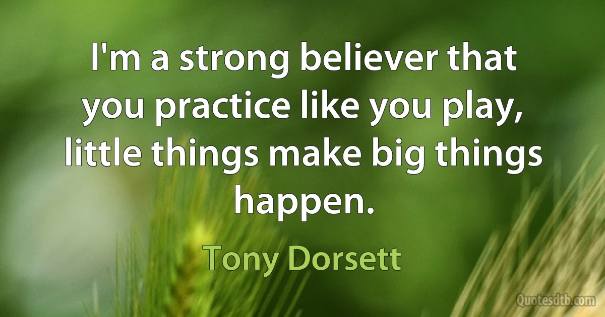 I'm a strong believer that you practice like you play, little things make big things happen. (Tony Dorsett)