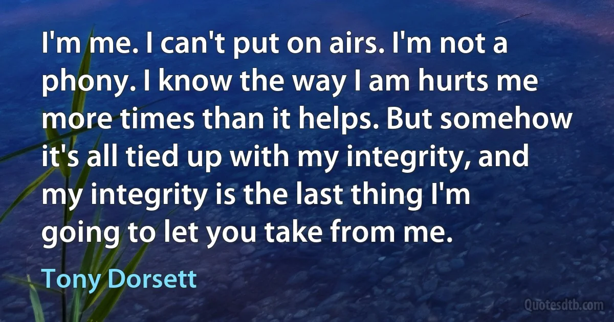 I'm me. I can't put on airs. I'm not a phony. I know the way I am hurts me more times than it helps. But somehow it's all tied up with my integrity, and my integrity is the last thing I'm going to let you take from me. (Tony Dorsett)