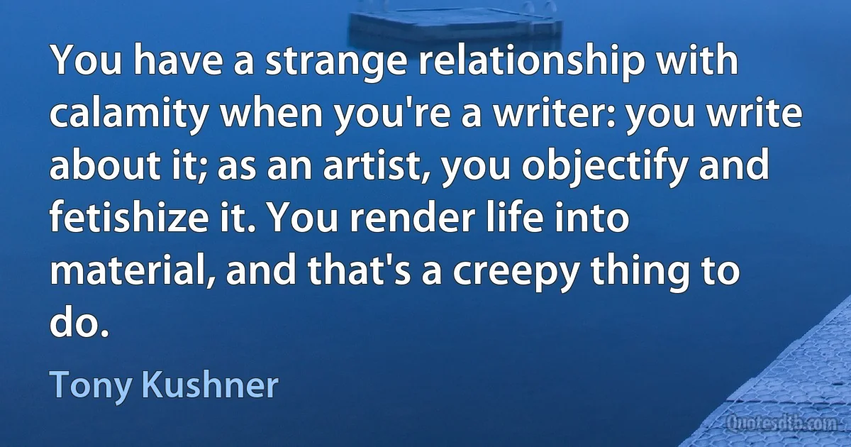 You have a strange relationship with calamity when you're a writer: you write about it; as an artist, you objectify and fetishize it. You render life into material, and that's a creepy thing to do. (Tony Kushner)