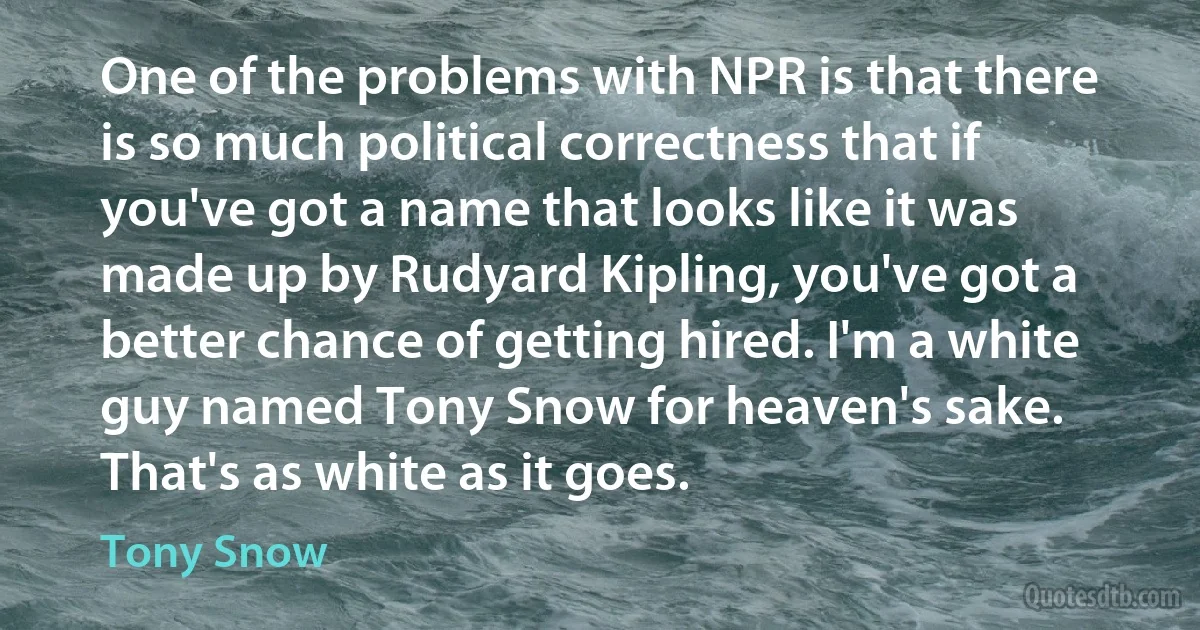 One of the problems with NPR is that there is so much political correctness that if you've got a name that looks like it was made up by Rudyard Kipling, you've got a better chance of getting hired. I'm a white guy named Tony Snow for heaven's sake. That's as white as it goes. (Tony Snow)