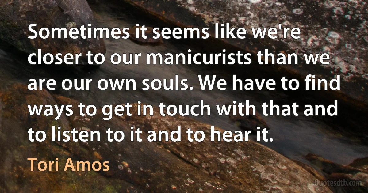 Sometimes it seems like we're closer to our manicurists than we are our own souls. We have to find ways to get in touch with that and to listen to it and to hear it. (Tori Amos)