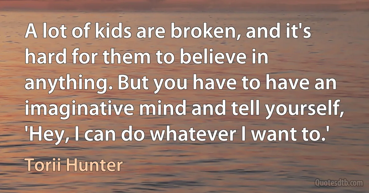 A lot of kids are broken, and it's hard for them to believe in anything. But you have to have an imaginative mind and tell yourself, 'Hey, I can do whatever I want to.' (Torii Hunter)