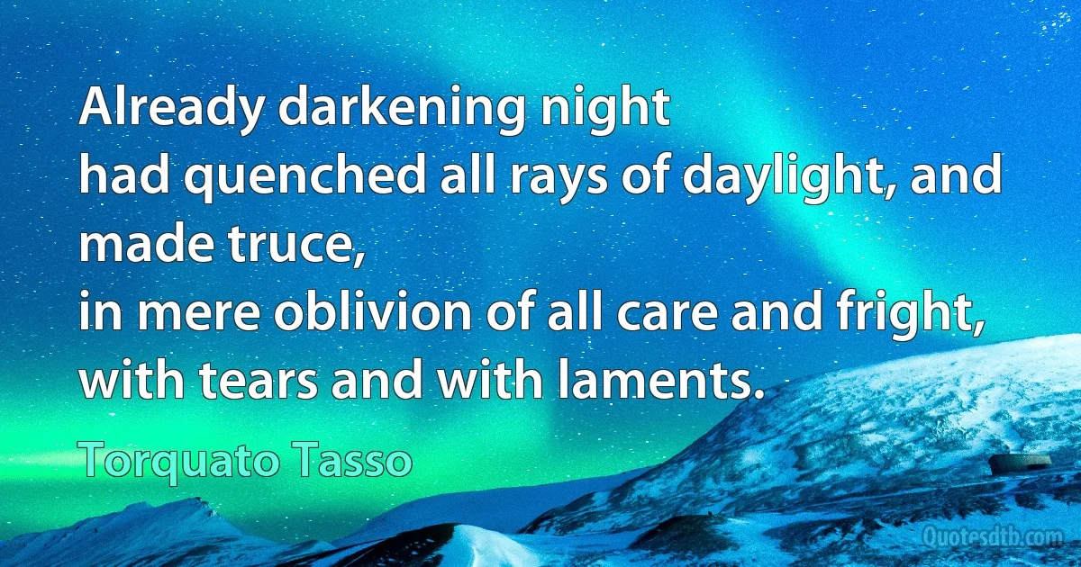 Already darkening night
had quenched all rays of daylight, and made truce,
in mere oblivion of all care and fright,
with tears and with laments. (Torquato Tasso)