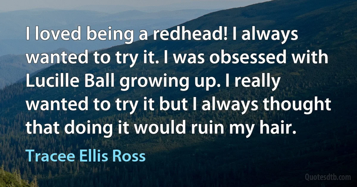 I loved being a redhead! I always wanted to try it. I was obsessed with Lucille Ball growing up. I really wanted to try it but I always thought that doing it would ruin my hair. (Tracee Ellis Ross)