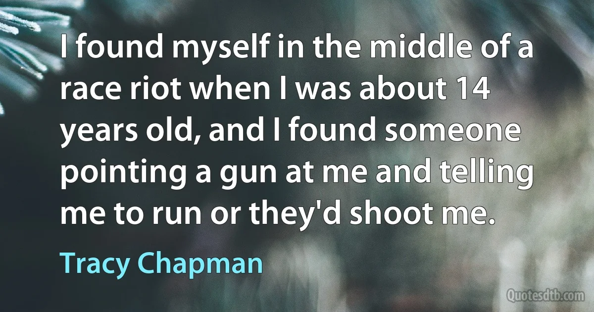 I found myself in the middle of a race riot when I was about 14 years old, and I found someone pointing a gun at me and telling me to run or they'd shoot me. (Tracy Chapman)