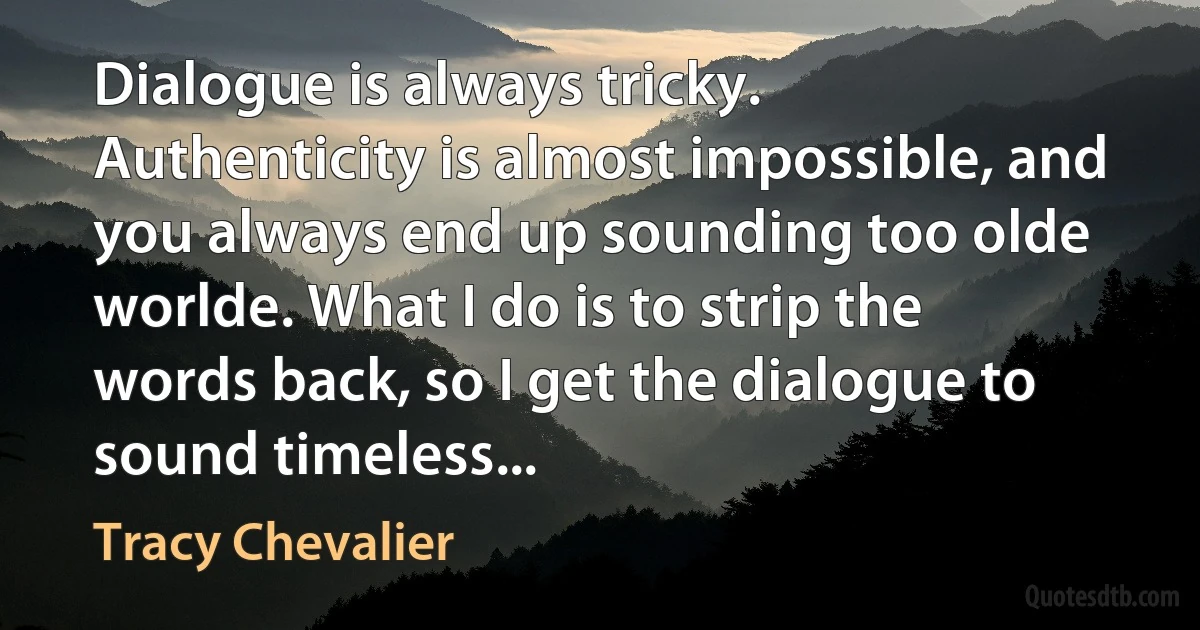 Dialogue is always tricky. Authenticity is almost impossible, and you always end up sounding too olde worlde. What I do is to strip the words back, so I get the dialogue to sound timeless... (Tracy Chevalier)