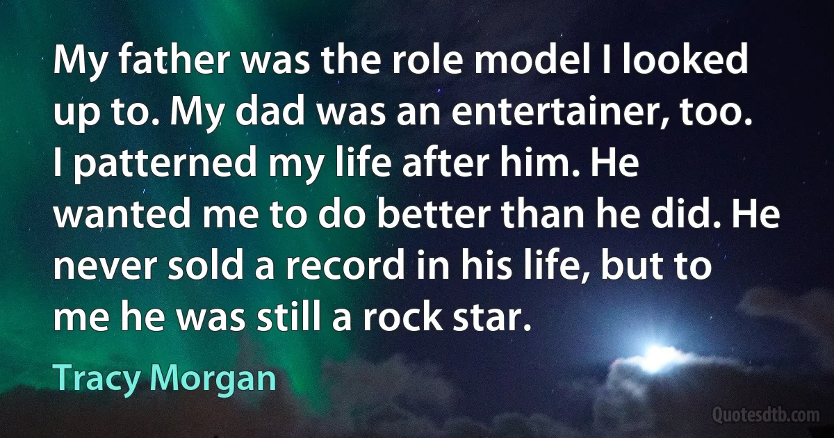 My father was the role model I looked up to. My dad was an entertainer, too. I patterned my life after him. He wanted me to do better than he did. He never sold a record in his life, but to me he was still a rock star. (Tracy Morgan)