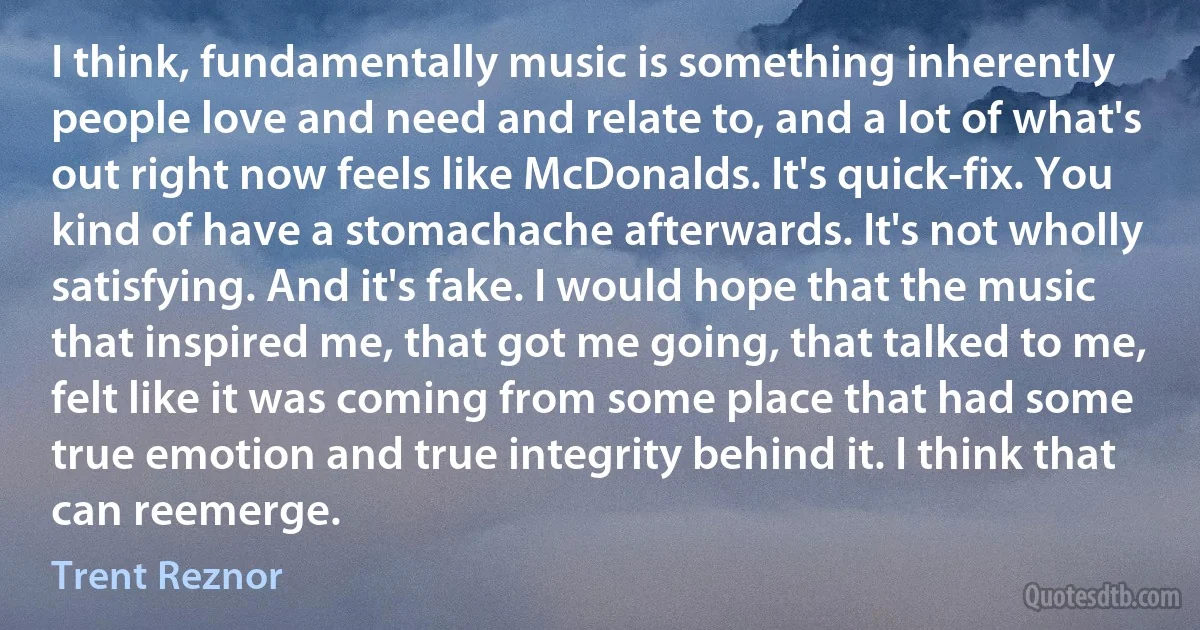 I think, fundamentally music is something inherently people love and need and relate to, and a lot of what's out right now feels like McDonalds. It's quick-fix. You kind of have a stomachache afterwards. It's not wholly satisfying. And it's fake. I would hope that the music that inspired me, that got me going, that talked to me, felt like it was coming from some place that had some true emotion and true integrity behind it. I think that can reemerge. (Trent Reznor)