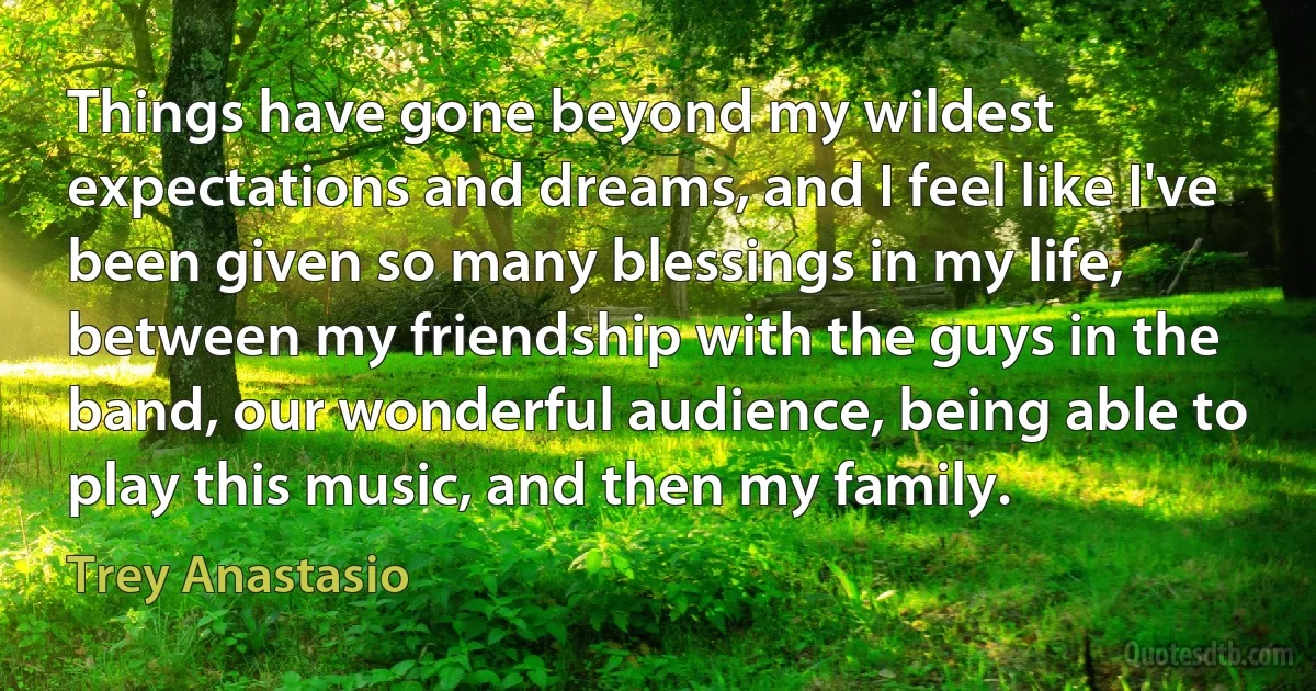 Things have gone beyond my wildest expectations and dreams, and I feel like I've been given so many blessings in my life, between my friendship with the guys in the band, our wonderful audience, being able to play this music, and then my family. (Trey Anastasio)