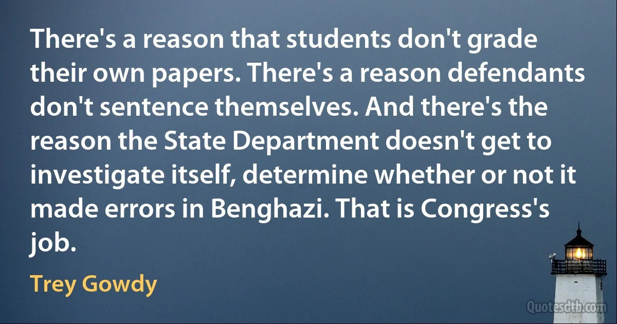 There's a reason that students don't grade their own papers. There's a reason defendants don't sentence themselves. And there's the reason the State Department doesn't get to investigate itself, determine whether or not it made errors in Benghazi. That is Congress's job. (Trey Gowdy)