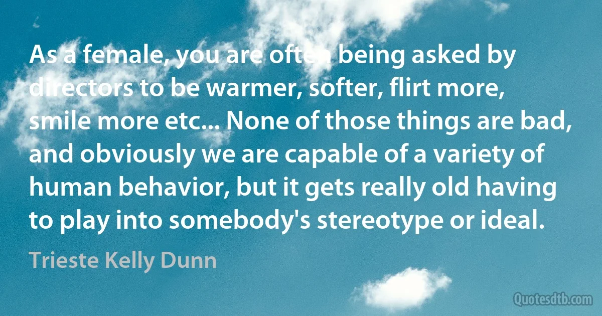 As a female, you are often being asked by directors to be warmer, softer, flirt more, smile more etc... None of those things are bad, and obviously we are capable of a variety of human behavior, but it gets really old having to play into somebody's stereotype or ideal. (Trieste Kelly Dunn)