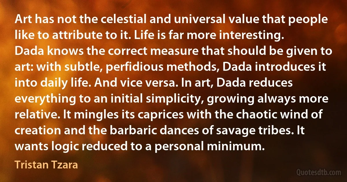 Art has not the celestial and universal value that people like to attribute to it. Life is far more interesting. Dada knows the correct measure that should be given to art: with subtle, perfidious methods, Dada introduces it into daily life. And vice versa. In art, Dada reduces everything to an initial simplicity, growing always more relative. It mingles its caprices with the chaotic wind of creation and the barbaric dances of savage tribes. It wants logic reduced to a personal minimum. (Tristan Tzara)