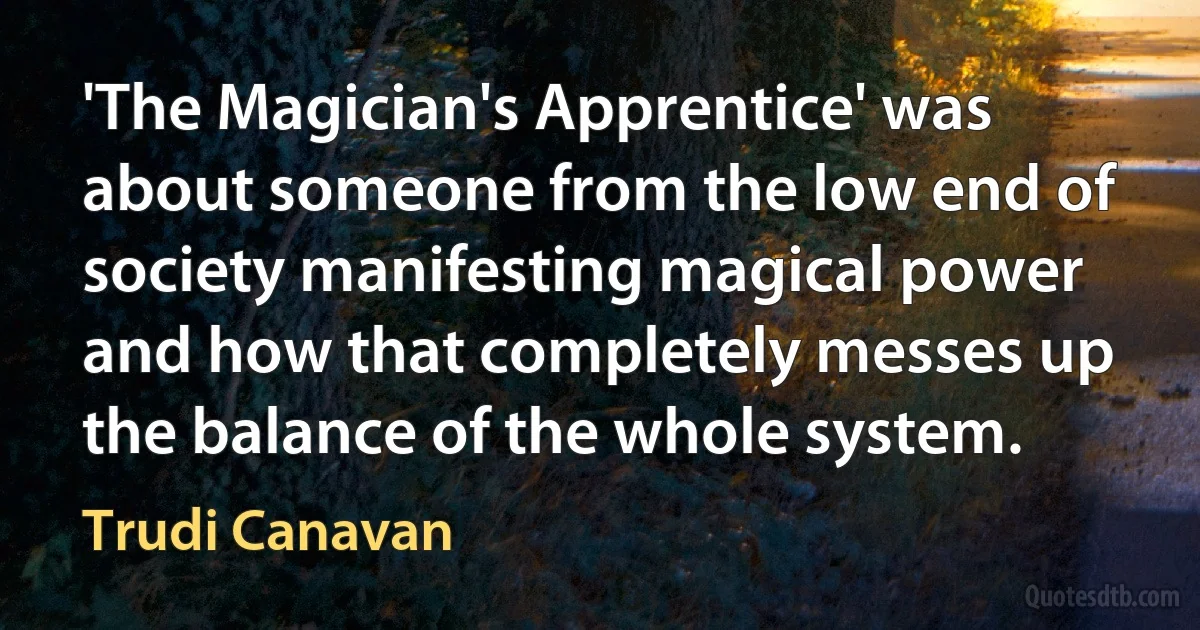 'The Magician's Apprentice' was about someone from the low end of society manifesting magical power and how that completely messes up the balance of the whole system. (Trudi Canavan)