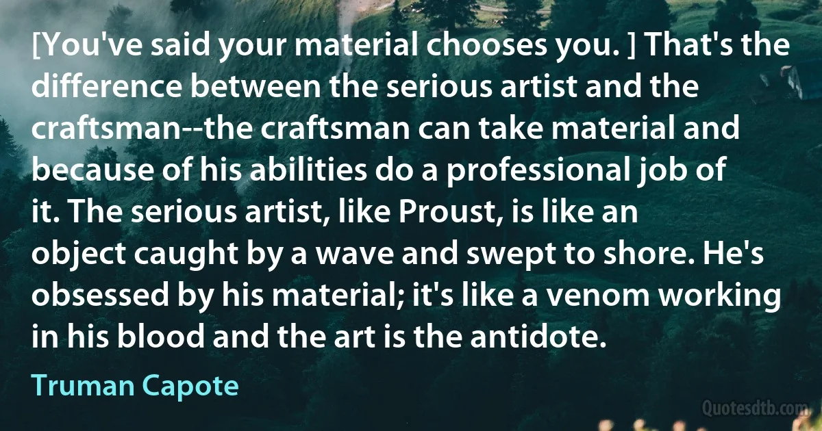 [You've said your material chooses you. ] That's the difference between the serious artist and the craftsman--the craftsman can take material and because of his abilities do a professional job of it. The serious artist, like Proust, is like an object caught by a wave and swept to shore. He's obsessed by his material; it's like a venom working in his blood and the art is the antidote. (Truman Capote)