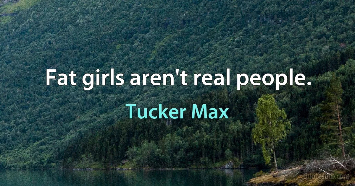 Fat girls aren't real people. (Tucker Max)