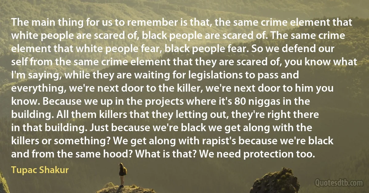 The main thing for us to remember is that, the same crime element that white people are scared of, black people are scared of. The same crime element that white people fear, black people fear. So we defend our self from the same crime element that they are scared of, you know what I'm saying, while they are waiting for legislations to pass and everything, we're next door to the killer, we're next door to him you know. Because we up in the projects where it's 80 niggas in the building. All them killers that they letting out, they're right there in that building. Just because we're black we get along with the killers or something? We get along with rapist's because we're black and from the same hood? What is that? We need protection too. (Tupac Shakur)