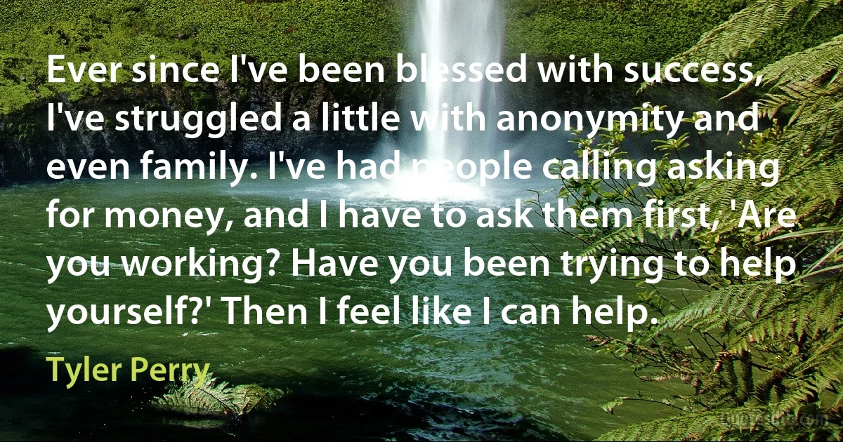 Ever since I've been blessed with success, I've struggled a little with anonymity and even family. I've had people calling asking for money, and I have to ask them first, 'Are you working? Have you been trying to help yourself?' Then I feel like I can help. (Tyler Perry)