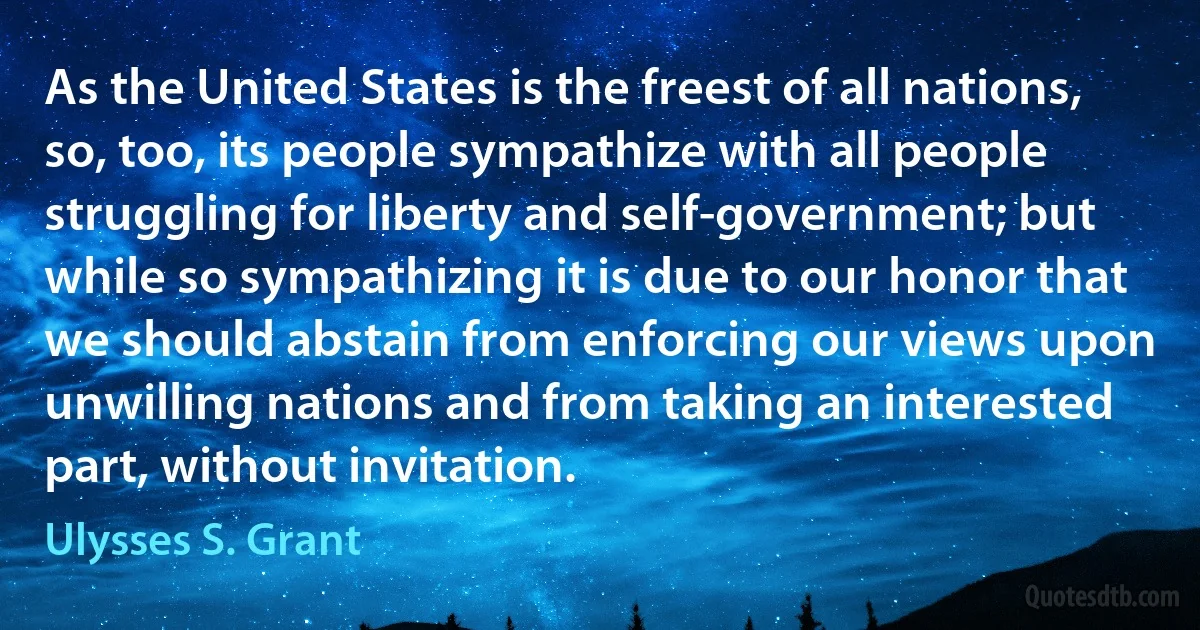 As the United States is the freest of all nations, so, too, its people sympathize with all people struggling for liberty and self-government; but while so sympathizing it is due to our honor that we should abstain from enforcing our views upon unwilling nations and from taking an interested part, without invitation. (Ulysses S. Grant)