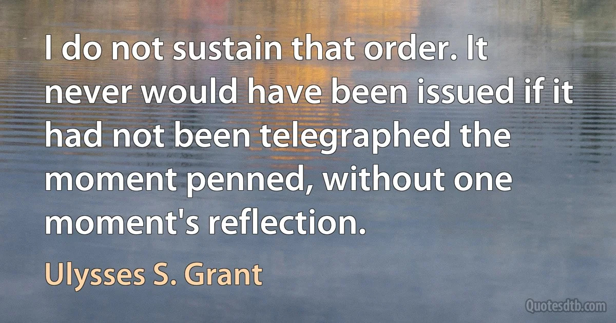 I do not sustain that order. It never would have been issued if it had not been telegraphed the moment penned, without one moment's reflection. (Ulysses S. Grant)