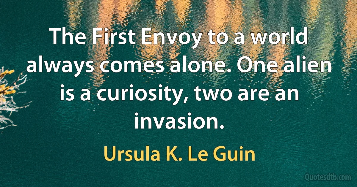 The First Envoy to a world always comes alone. One alien is a curiosity, two are an invasion. (Ursula K. Le Guin)