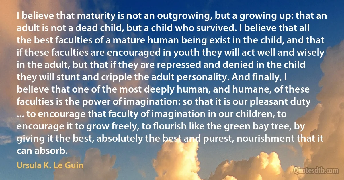 I believe that maturity is not an outgrowing, but a growing up: that an adult is not a dead child, but a child who survived. I believe that all the best faculties of a mature human being exist in the child, and that if these faculties are encouraged in youth they will act well and wisely in the adult, but that if they are repressed and denied in the child they will stunt and cripple the adult personality. And finally, I believe that one of the most deeply human, and humane, of these faculties is the power of imagination: so that it is our pleasant duty ... to encourage that faculty of imagination in our children, to encourage it to grow freely, to flourish like the green bay tree, by giving it the best, absolutely the best and purest, nourishment that it can absorb. (Ursula K. Le Guin)