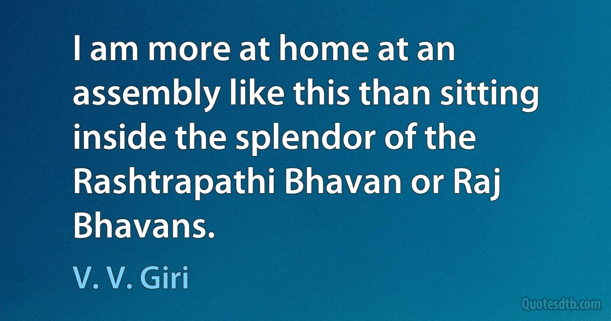 I am more at home at an assembly like this than sitting inside the splendor of the Rashtrapathi Bhavan or Raj Bhavans. (V. V. Giri)