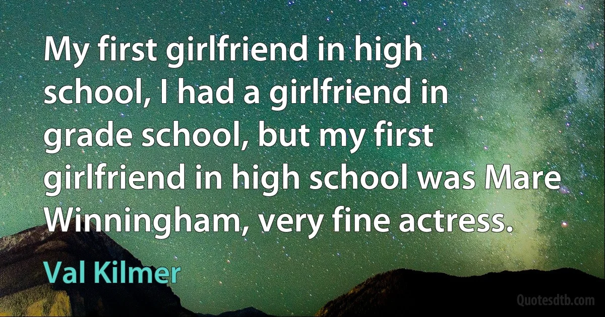 My first girlfriend in high school, I had a girlfriend in grade school, but my first girlfriend in high school was Mare Winningham, very fine actress. (Val Kilmer)