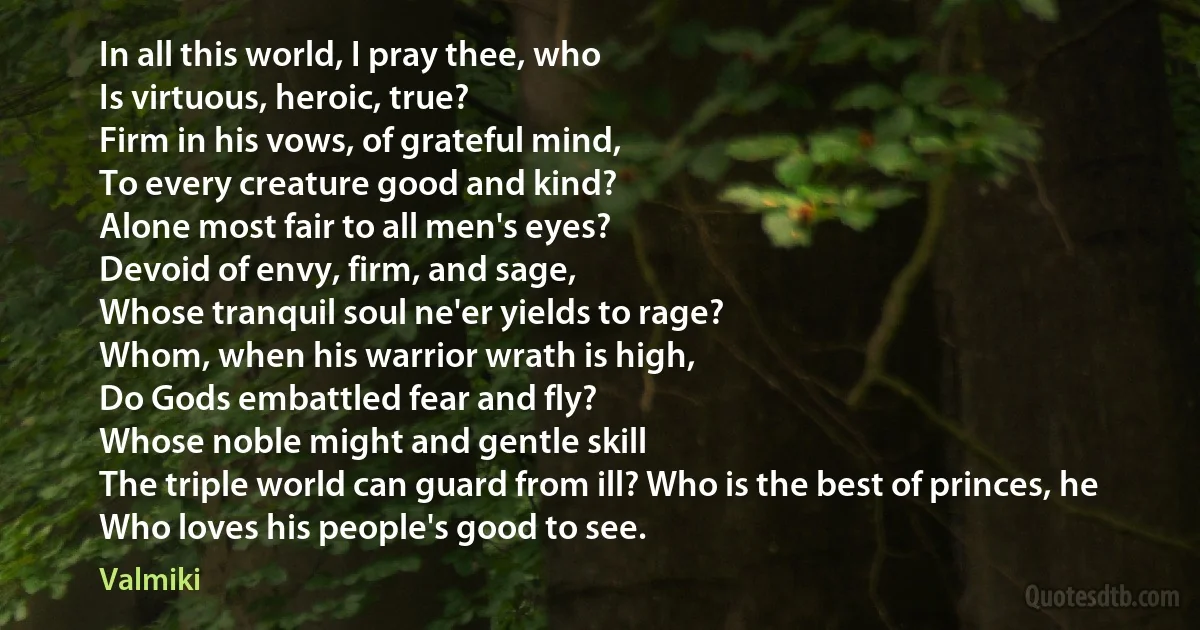 In all this world, I pray thee, who
Is virtuous, heroic, true?
Firm in his vows, of grateful mind,
To every creature good and kind?
Alone most fair to all men's eyes?
Devoid of envy, firm, and sage,
Whose tranquil soul ne'er yields to rage?
Whom, when his warrior wrath is high,
Do Gods embattled fear and fly?
Whose noble might and gentle skill
The triple world can guard from ill? Who is the best of princes, he
Who loves his people's good to see. (Valmiki)