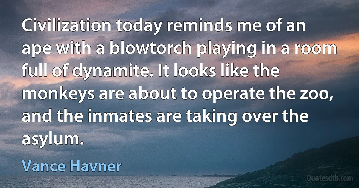 Civilization today reminds me of an ape with a blowtorch playing in a room full of dynamite. It looks like the monkeys are about to operate the zoo, and the inmates are taking over the asylum. (Vance Havner)