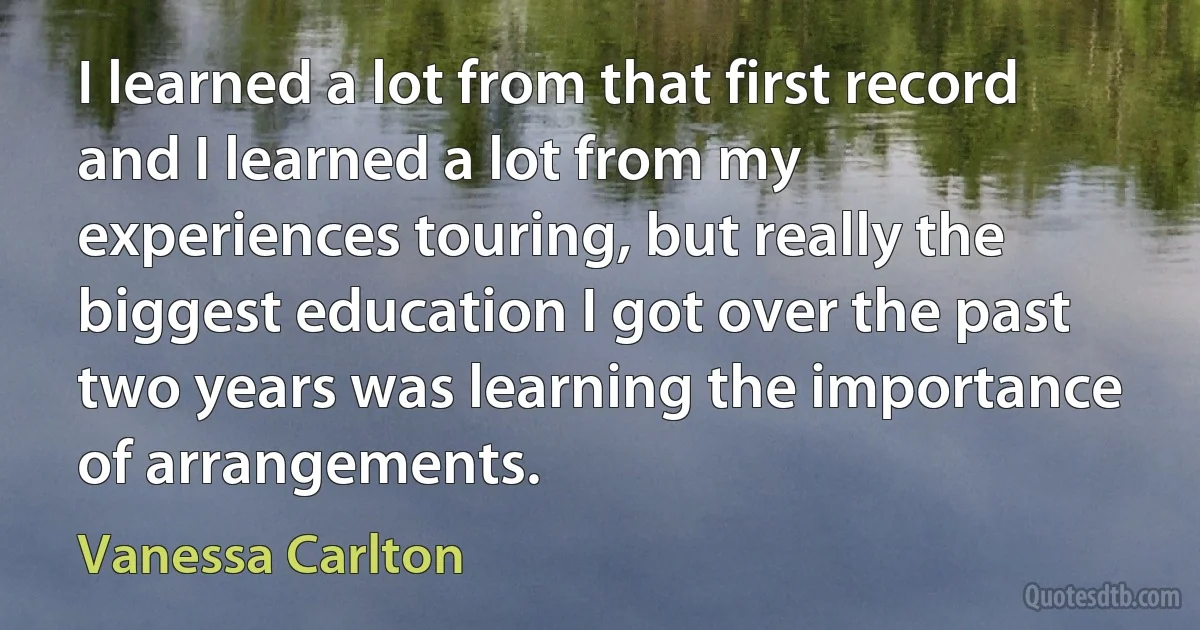 I learned a lot from that first record and I learned a lot from my experiences touring, but really the biggest education I got over the past two years was learning the importance of arrangements. (Vanessa Carlton)