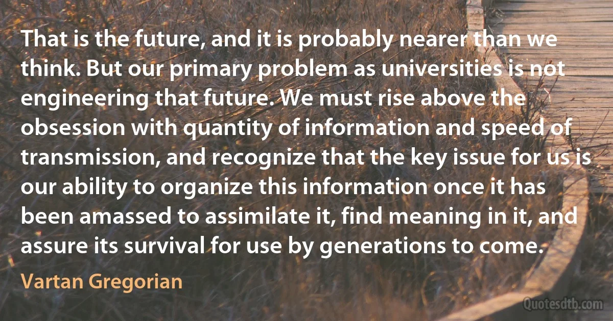 That is the future, and it is probably nearer than we think. But our primary problem as universities is not engineering that future. We must rise above the obsession with quantity of information and speed of transmission, and recognize that the key issue for us is our ability to organize this information once it has been amassed to assimilate it, find meaning in it, and assure its survival for use by generations to come. (Vartan Gregorian)