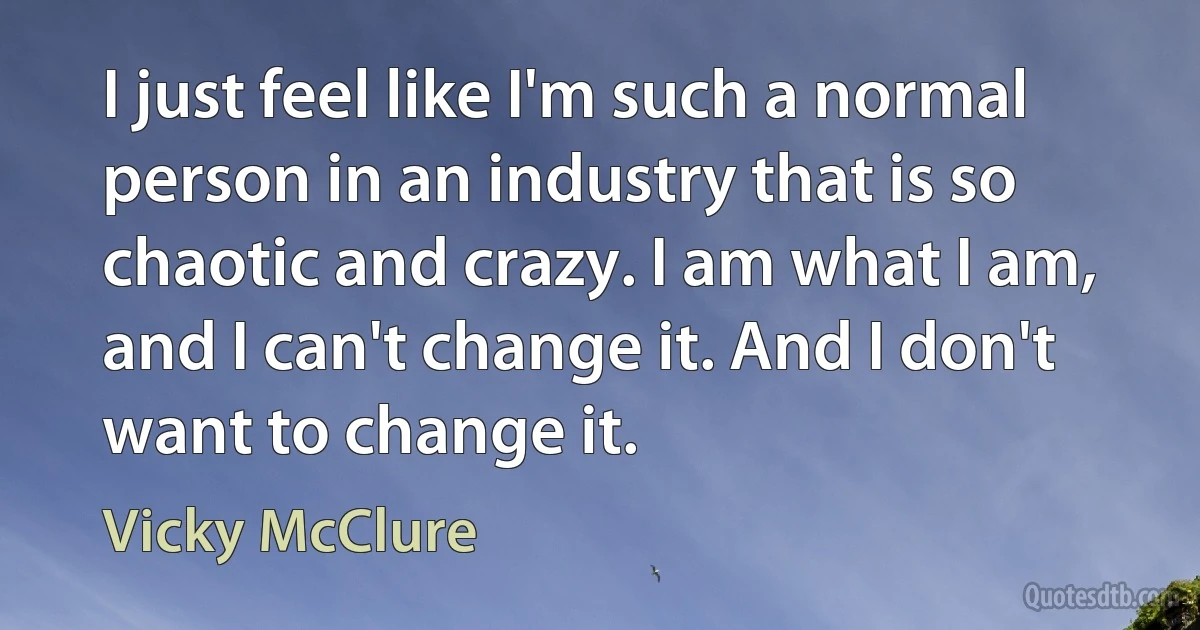 I just feel like I'm such a normal person in an industry that is so chaotic and crazy. I am what I am, and I can't change it. And I don't want to change it. (Vicky McClure)