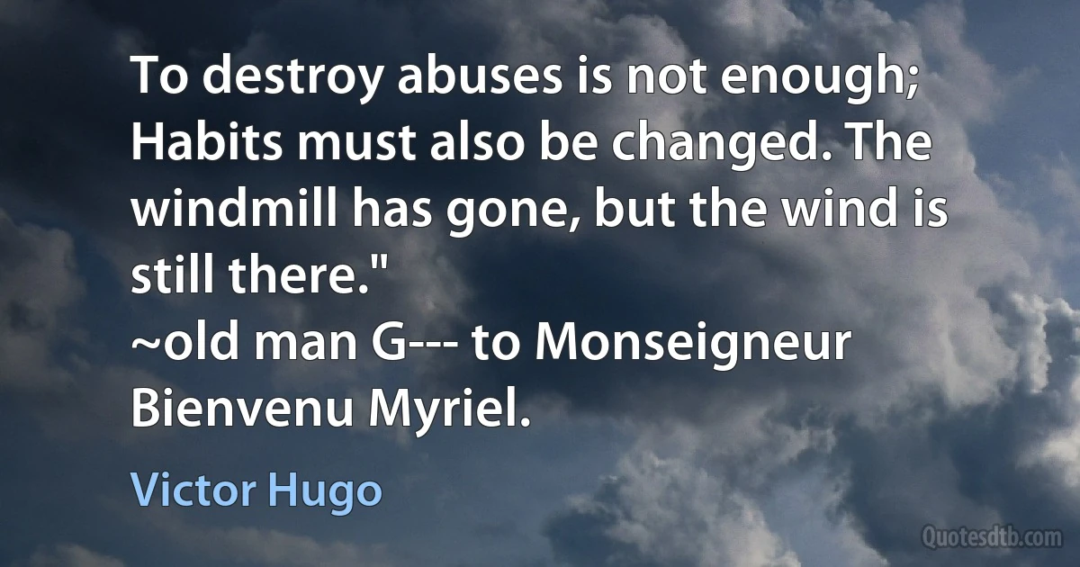 To destroy abuses is not enough; Habits must also be changed. The windmill has gone, but the wind is still there."
~old man G--- to Monseigneur Bienvenu Myriel. (Victor Hugo)