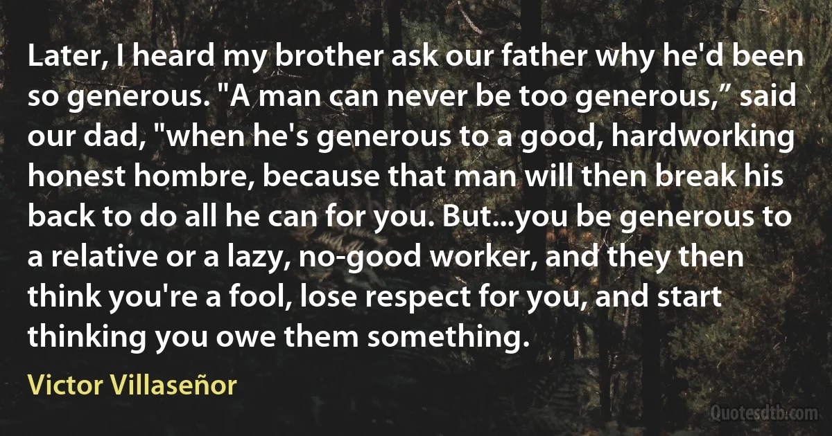 Later, I heard my brother ask our father why he'd been so generous. "A man can never be too generous,” said our dad, "when he's generous to a good, hardworking honest hombre, because that man will then break his back to do all he can for you. But...you be generous to a relative or a lazy, no-good worker, and they then think you're a fool, lose respect for you, and start thinking you owe them something. (Victor Villaseñor)