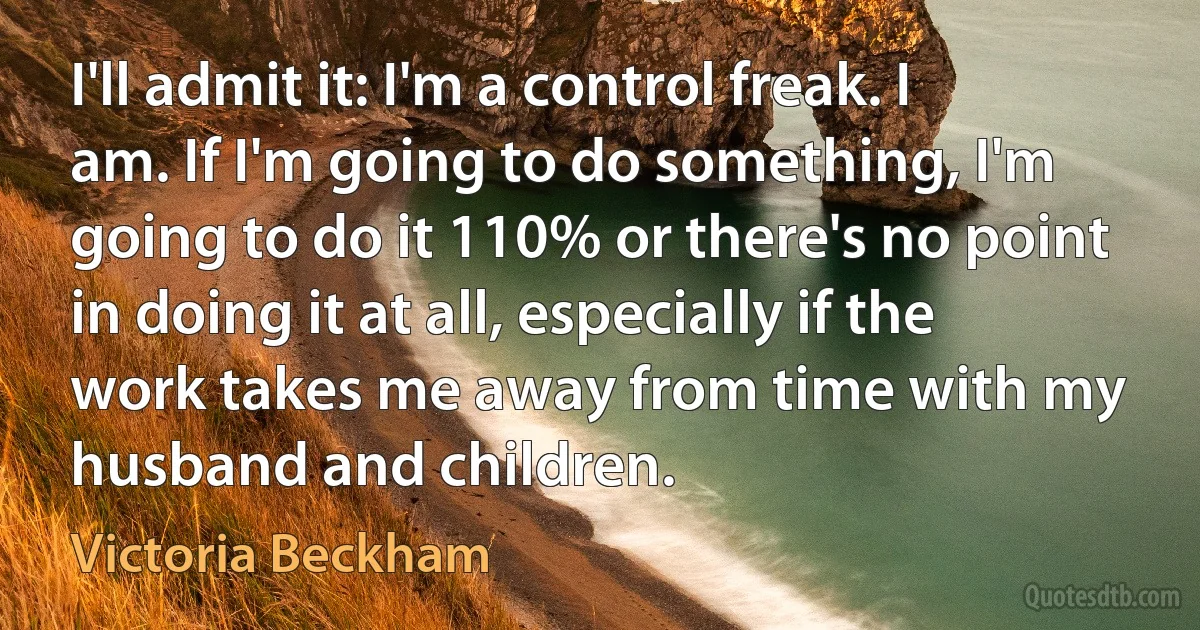 I'll admit it: I'm a control freak. I am. If I'm going to do something, I'm going to do it 110% or there's no point in doing it at all, especially if the work takes me away from time with my husband and children. (Victoria Beckham)