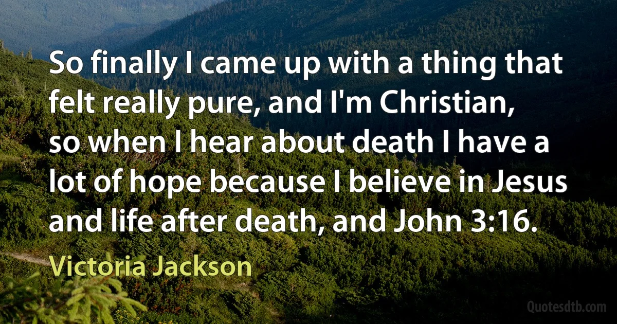 So finally I came up with a thing that felt really pure, and I'm Christian, so when I hear about death I have a lot of hope because I believe in Jesus and life after death, and John 3:16. (Victoria Jackson)