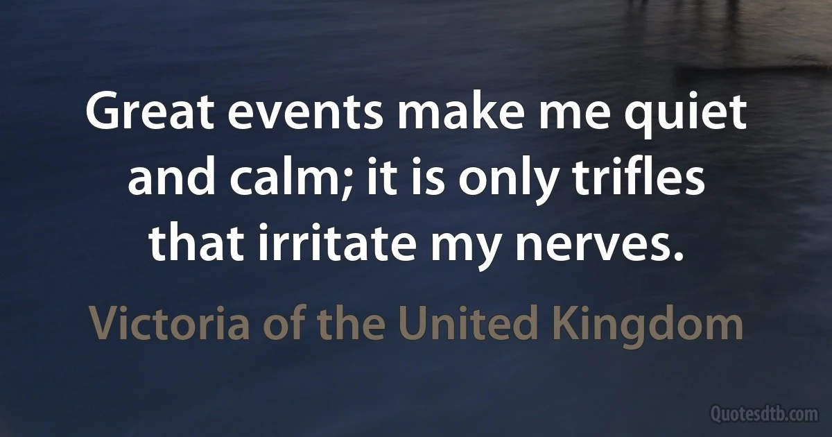 Great events make me quiet and calm; it is only trifles that irritate my nerves. (Victoria of the United Kingdom)