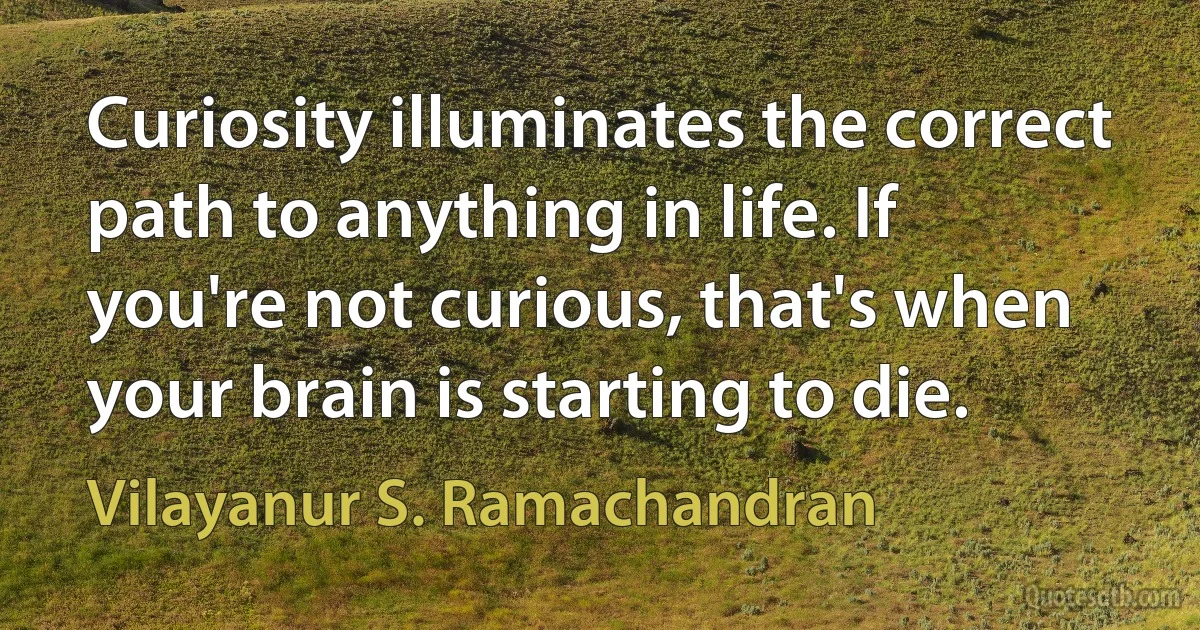 Curiosity illuminates the correct path to anything in life. If you're not curious, that's when your brain is starting to die. (Vilayanur S. Ramachandran)